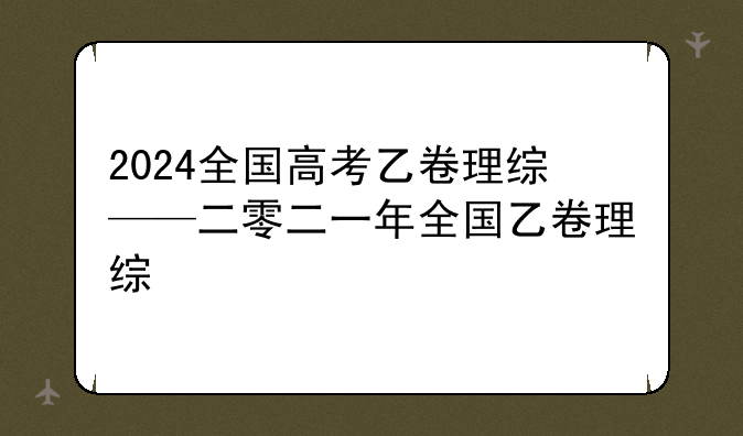2024全国高考乙卷理综——二零二一年全国乙卷理综