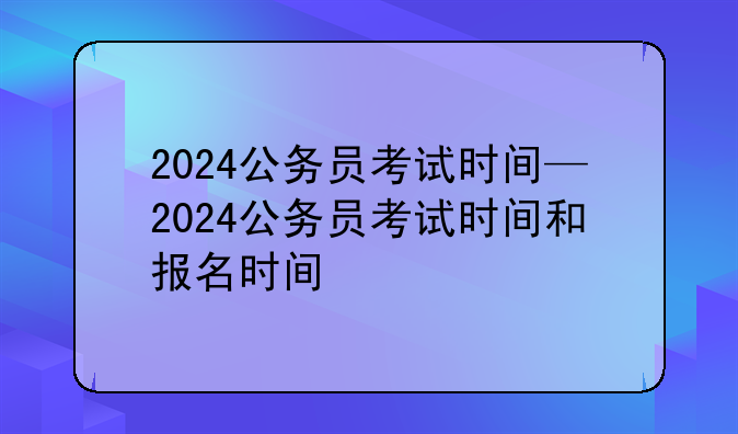 2024公务员考试时间—2024公务员考试时间和报名时间