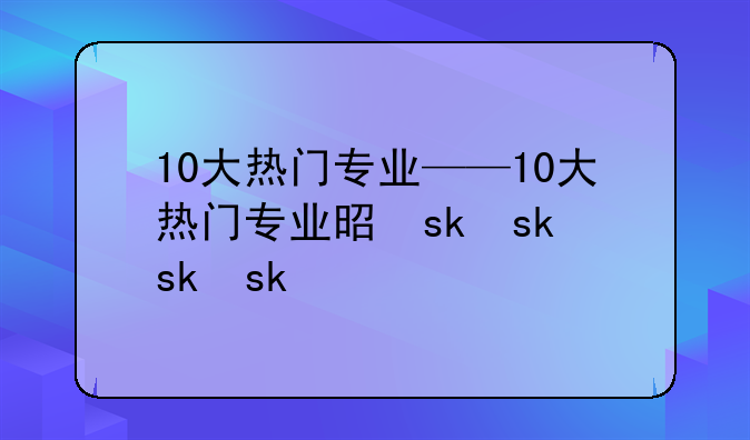 10大热门专业——10大热门专业是什么