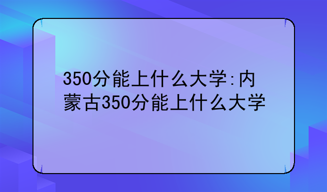 350分能上什么大学:内蒙古350分能上什么大学