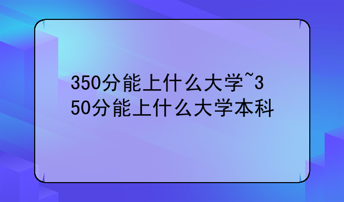 350分能上什么大学~350分能上什么大学本科