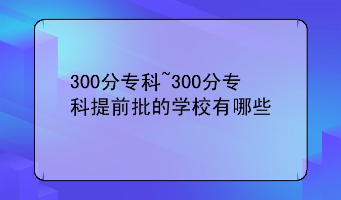 300分专科~300分专科提前批的学校有哪些