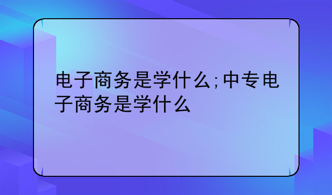 电子商务是学什么;中专电子商务是学什么