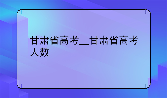 甘肃省高考__甘肃省高考人数