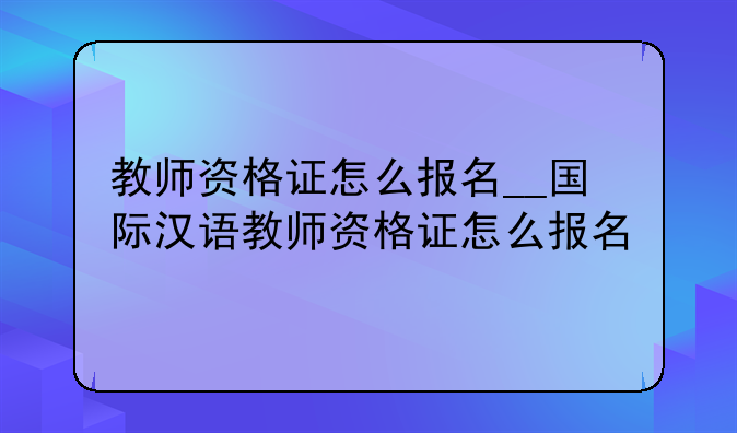 教师资格证怎么报名__国际汉语教师资格证怎么报名