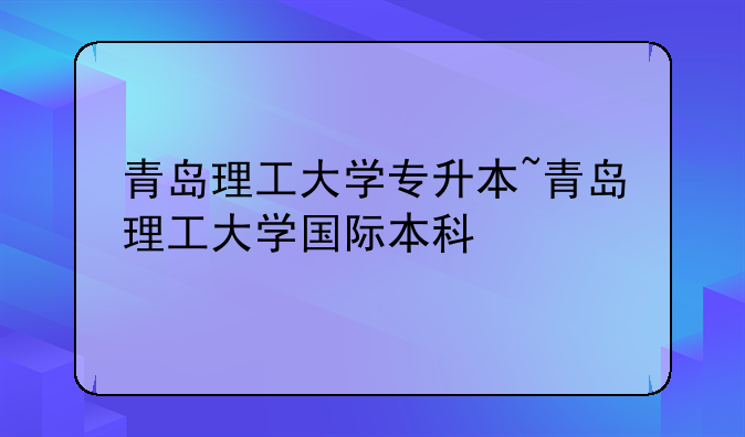 青岛理工大学专升本~青岛理工大学国际本科
