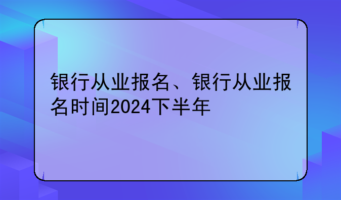 银行从业报名、银行从业报名时间2024下半年