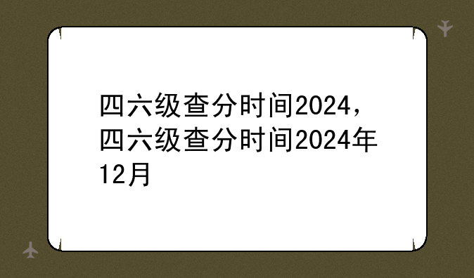四六级查分时间2024，四六级查分时间2024年12月