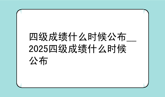 四级成绩什么时候公布__2025四级成绩什么时候公布