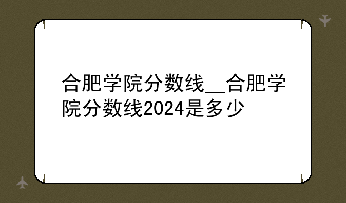 合肥学院分数线__合肥学院分数线2024是多少