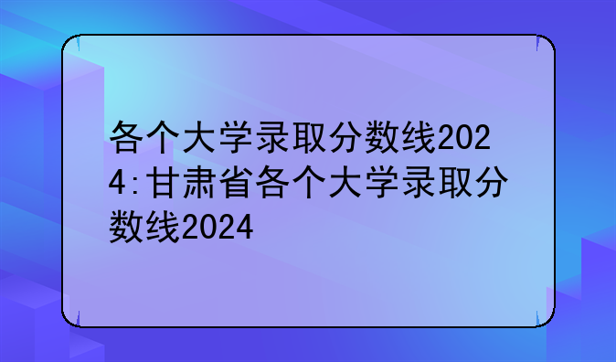 各个大学录取分数线2024:甘肃省各个大学录取分数线2024