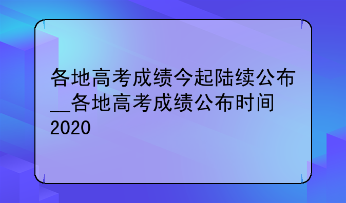 各地高考成绩今起陆续公布__各地高考成绩公布时间2020