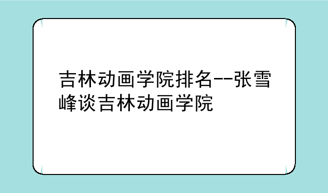 吉林动画学院排名--张雪峰谈吉林动画学院