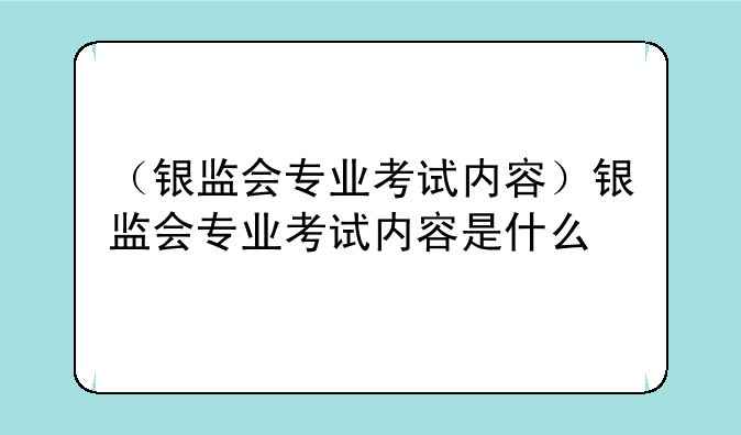 （银监会专业考试内容）银监会专业考试内容是什么