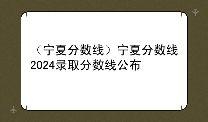 （宁夏分数线）宁夏分数线2024录取分数线公布
