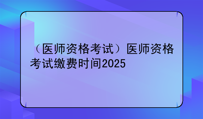 （医师资格考试）医师资格考试缴费时间2025