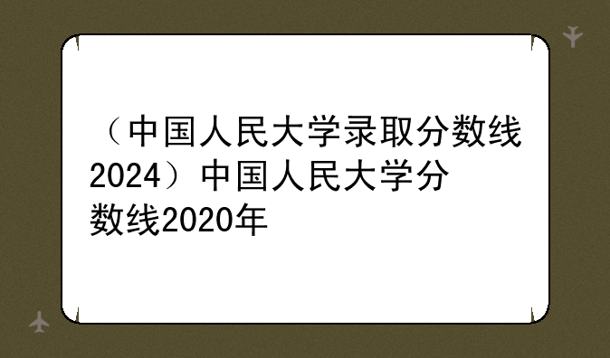 （中国人民大学录取分数线2024）中国人民大学分数线2020年