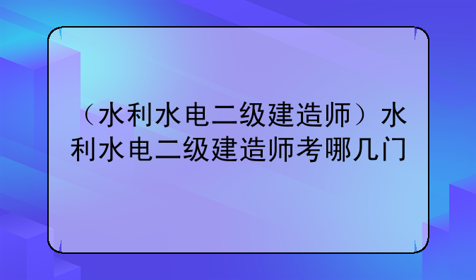 （水利水电二级建造师）水利水电二级建造师考哪几门