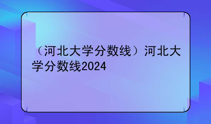 （河北大学分数线）河北大学分数线2024