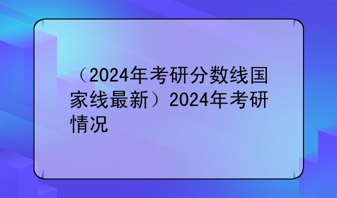 （2024年考研分数线国家线最新）2024年考研情况