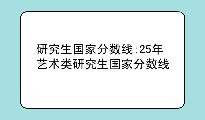 研究生国家分数线:25年艺术类研究生国家分数线