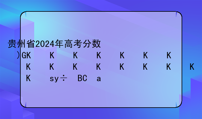 贵州省2024年高考分数线__贵州省2024年高考分数线什么时候公布