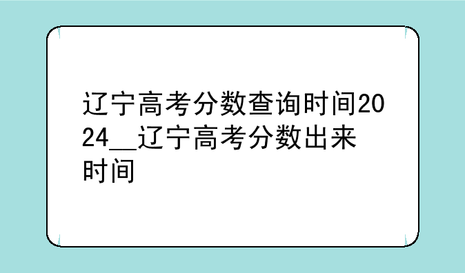 辽宁高考分数查询时间2024__辽宁高考分数出来时间
