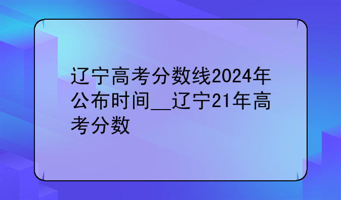 辽宁高考分数线2024年公布时间__辽宁21年高考分数