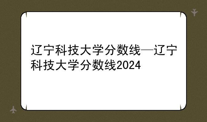 辽宁科技大学分数线—辽宁科技大学分数线2024