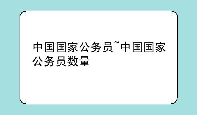 中国国家公务员~中国国家公务员数量