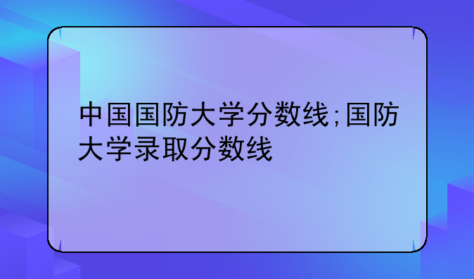 中国国防大学分数线;国防大学录取分数线