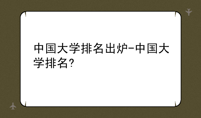 中国大学排名出炉-中国大学排名?