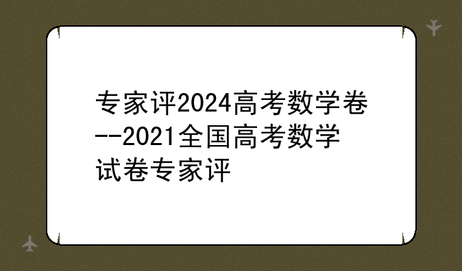 专家评2024高考数学卷--2021全国高考数学试卷专家评