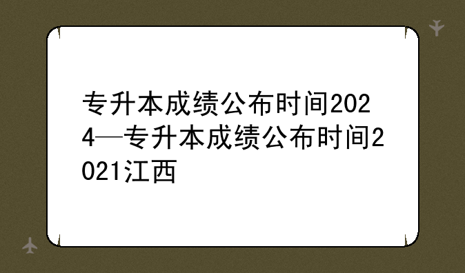 专升本成绩公布时间2024—专升本成绩公布时间2021江西
