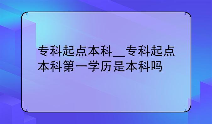 专科起点本科__专科起点本科第一学历是本科吗