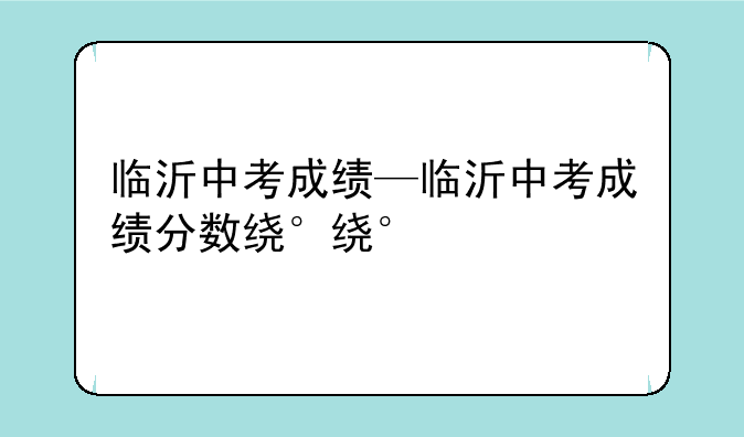 临沂中考成绩—临沂中考成绩分数线