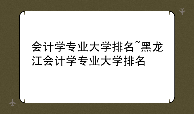 会计学专业大学排名~黑龙江会计学专业大学排名