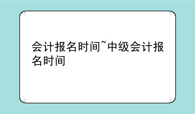 会计报名时间~中级会计报名时间