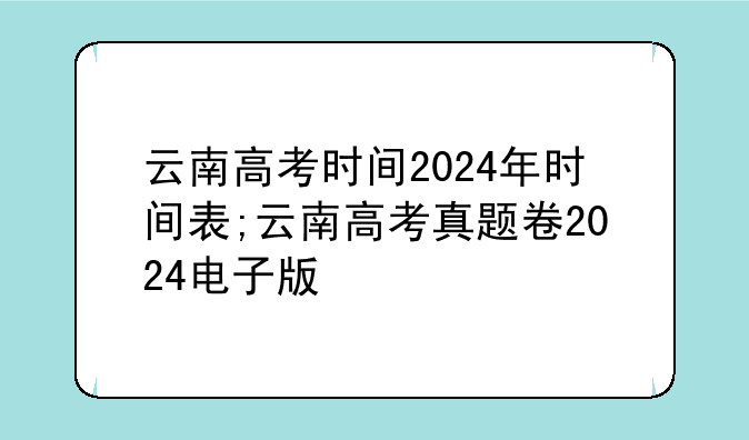 云南高考时间2024年时间表;云南高考真题卷2024电子版