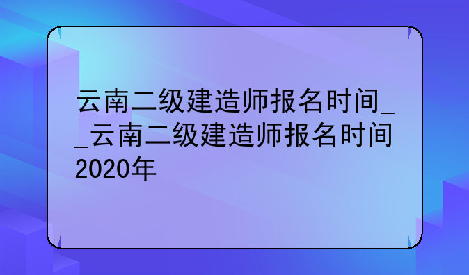 云南二级建造师报名时间__云南二级建造师报名时间2020年