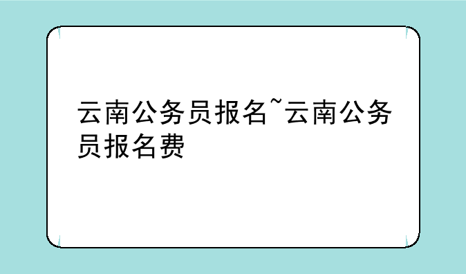 云南公务员报名~云南公务员报名费