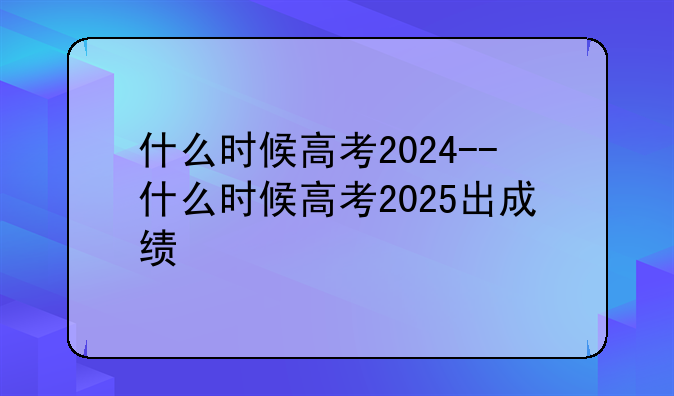 什么时候高考2024--什么时候高考2025出成绩