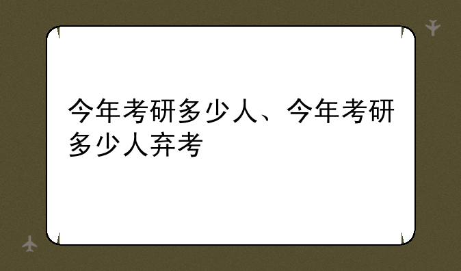 今年考研多少人、今年考研多少人弃考