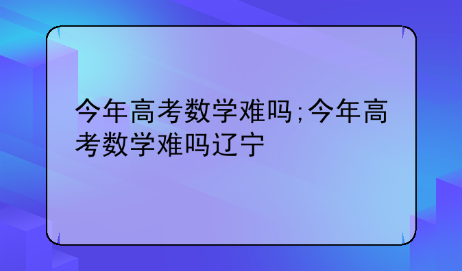 今年高考数学难吗;今年高考数学难吗辽宁