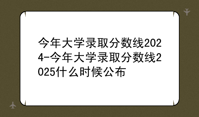 今年大学录取分数线2024-今年大学录取分数线2025什么时候公布