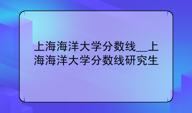 上海海洋大学分数线__上海海洋大学分数线研究生