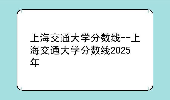 上海交通大学分数线--上海交通大学分数线2025年