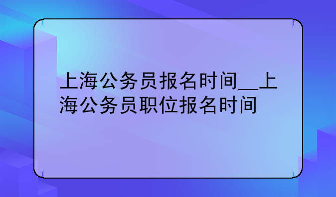 上海公务员报名时间__上海公务员职位报名时间