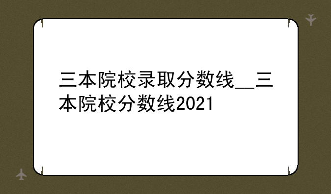 三本院校录取分数线__三本院校分数线2021