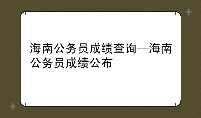 海南公务员成绩查询—海南公务员成绩公布